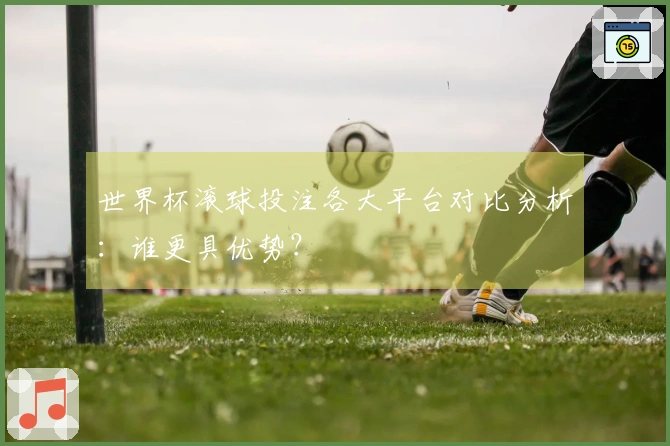 世界杯滚球投注各大平台对比分析：谁更具优势？